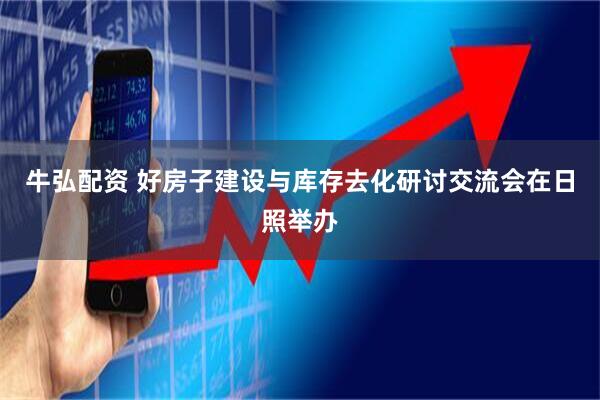 牛弘配资 好房子建设与库存去化研讨交流会在日照举办