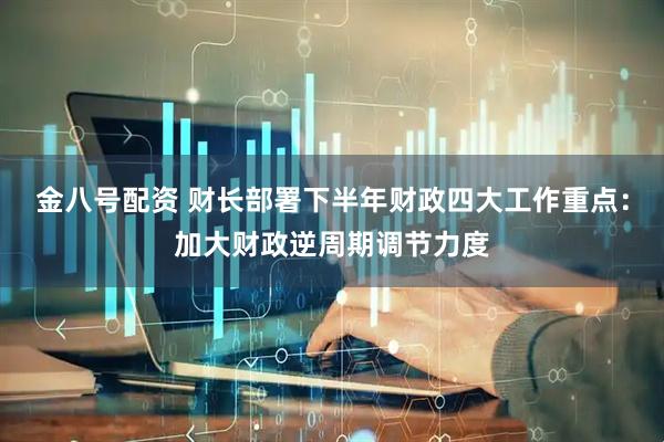 金八号配资 财长部署下半年财政四大工作重点：加大财政逆周期调节力度