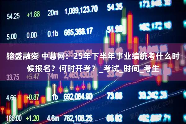 镕盛融资 中慧网：25年下半年事业编统考什么时候报名？何时开考？_考试_时间_考生