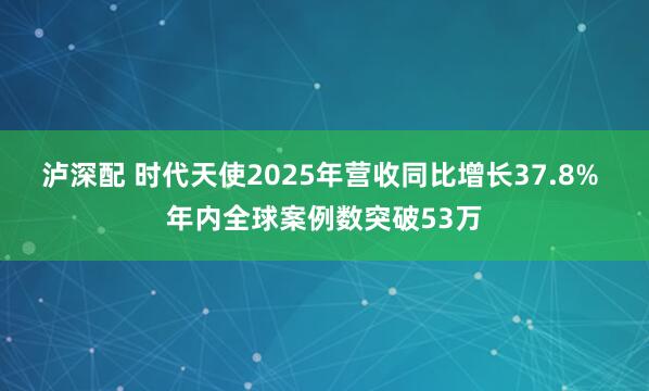 泸深配 时代天使2025年营收同比增长37.8% 年内全球案例数突破53万