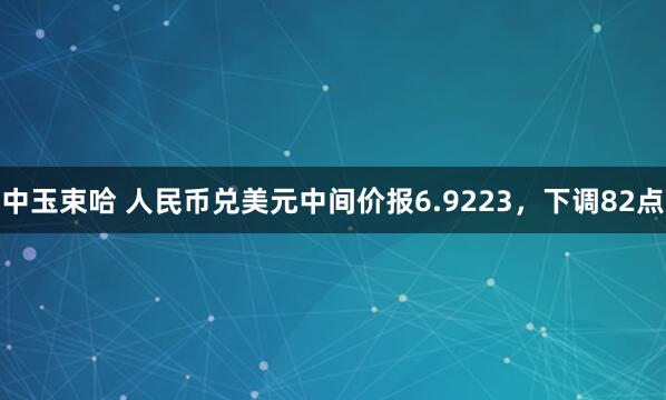 中玉束哈 人民币兑美元中间价报6.9223，下调82点