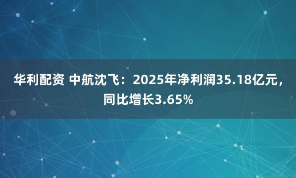 华利配资 中航沈飞：2025年净利润35.18亿元，同比增长3.65%