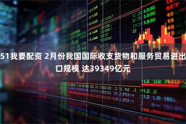 51我要配资 2月份我国国际收支货物和服务贸易进出口规模 达39349亿元
