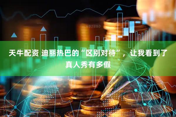天牛配资 迪丽热巴的“区别对待”，让我看到了真人秀有多假