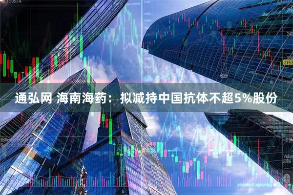 通弘网 海南海药：拟减持中国抗体不超5%股份