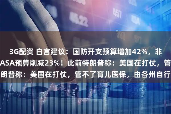 3G配资 白宫建议：国防开支预算增加42%，非国防支出削减10%，NASA预算削减23%！此前特朗普称：美国在打仗，管不了育儿医保，由各州自行解决