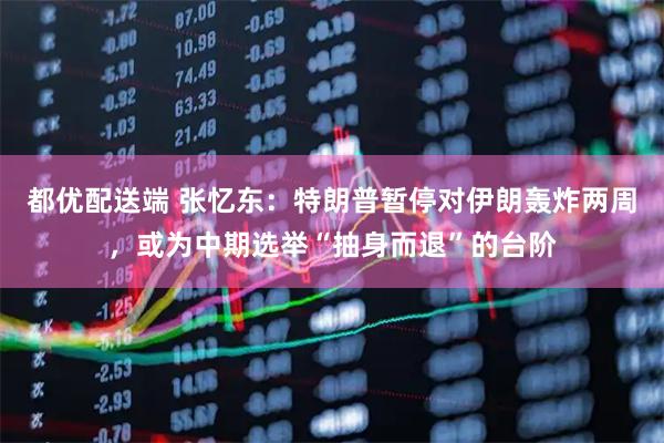 都优配送端 张忆东：特朗普暂停对伊朗轰炸两周，或为中期选举“抽身而退”的台阶