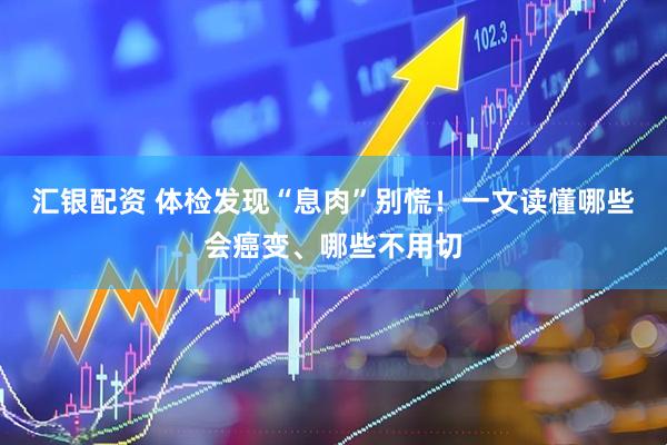 汇银配资 体检发现“息肉”别慌！一文读懂哪些会癌变、哪些不用切