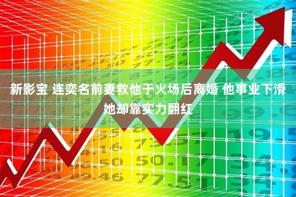 新影宝 连奕名前妻救他于火场后离婚 他事业下滑她却靠实力翻红